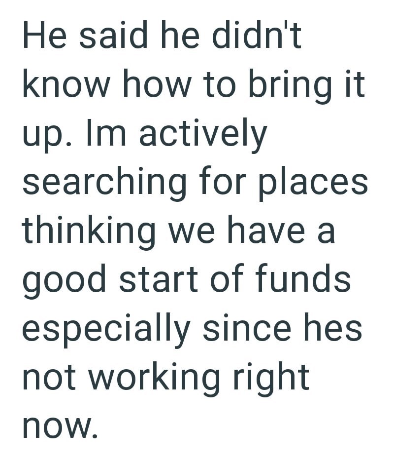 He said he didn't know how to bring it up. Im actively searching for places thinking we have a good start of funds especially since hes not working right now.
