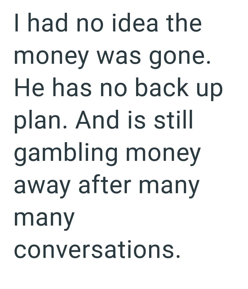 I had no idea the money was gone. He has no back up plan. And is still gambling money away after many many conversations.