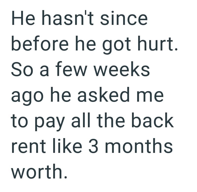 He hasn't since before he got hurt. So a few weeks ago he asked me to pay all the back rent like 3 months worth.