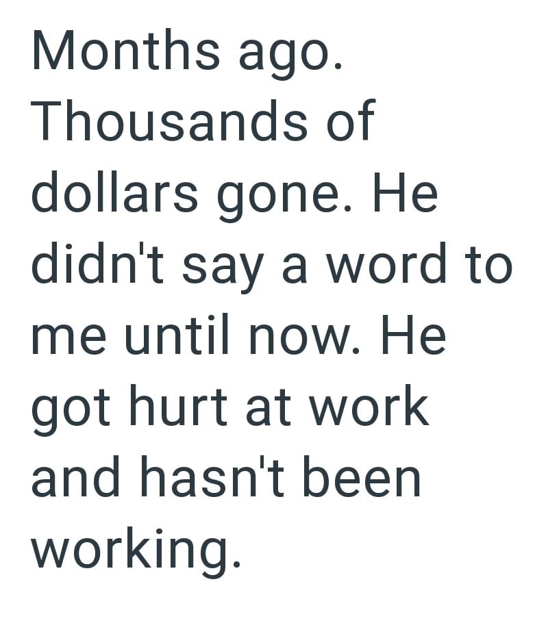 Months ago. Thousands of dollars gone. He didn't say a word to me until now. He got hurt at work and hasn't been working.