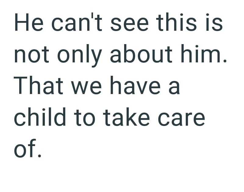 He can't see this is not only about him. That we have a child to take care of.