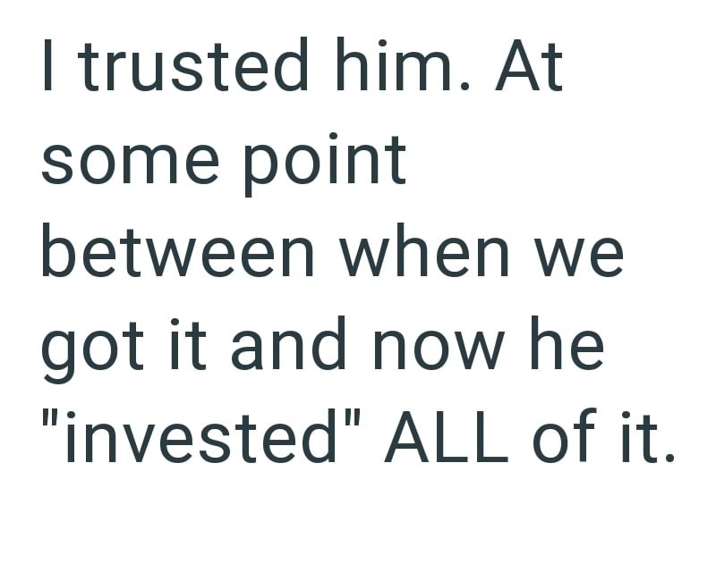 I trusted him. At some point between when we got it and now he "invested" ALL of it.