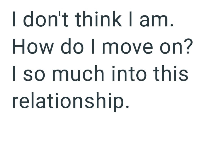 I don't think I am. How do I move on? I so much into this relationship.