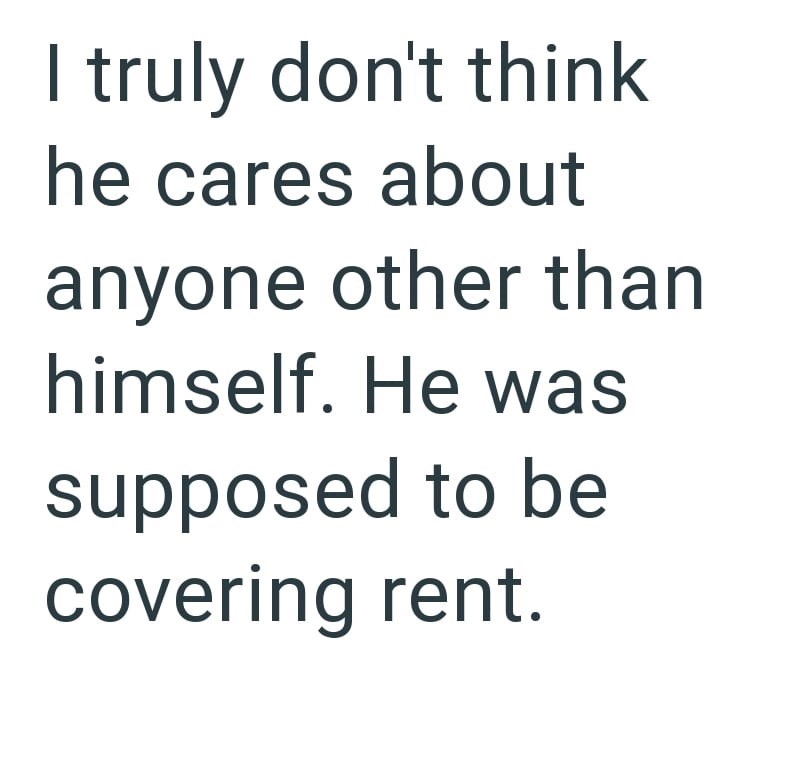 I truly don't think he cares about anyone other than himself. He was supposed to be covering rent.