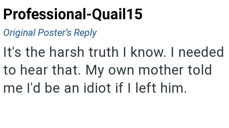 Professional-Quail15 Original Poster's Reply It's the harsh truth I know. I needed to hear that. My own mother told me I'd be an idiot if I left him.