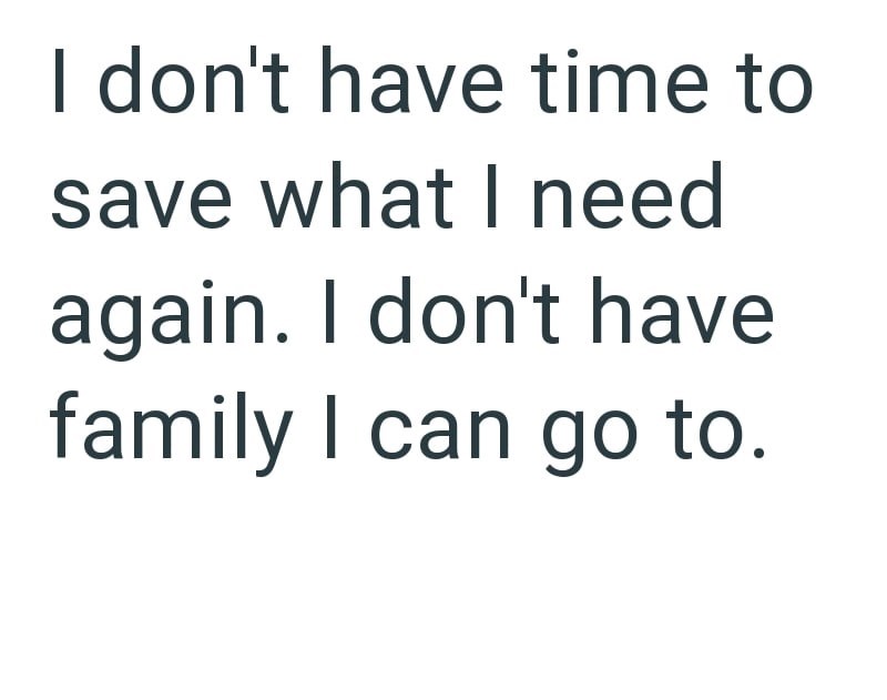 I don't have time to save what I need again. I don't have family I can go to.