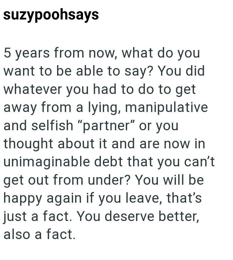suzypoohsays 5 years from now, what do you want to be able to say? You did whatever you had to do to get away from a lying, manipulative and selfish "partner" or you thought about it and are now in unimaginable debt that you can't get out from under? You will be happy again if you leave, that's just a fact. You deserve better, also a fact.
