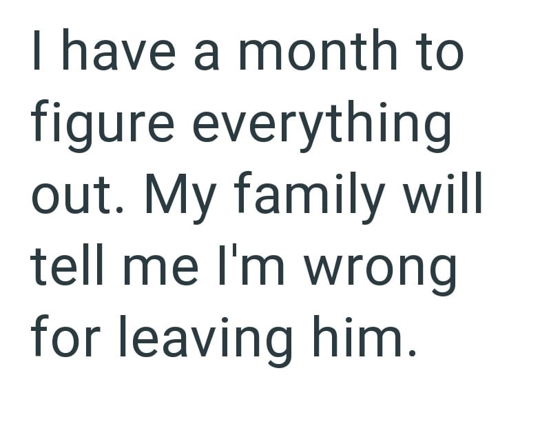 I have a month to figure everything out. My family will tell me I'm wrong for leaving him.