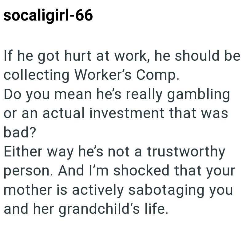 socaligirl-66 If he got hurt at work, he should be collecting Worker's Comp. Do you mean he's really gambling or an actual investment that was bad? Either way he's not a trustworthy person. And I'm shocked that your mother is actively sabotaging you and her grandchild's life.