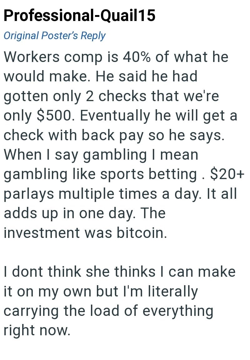 Professional-Quail15 Original Poster's Reply Workers comp is 40% of what he would make. He said he had gotten only 2 checks that we're only $500. Eventually he will get a check with back pay so he says. When I say gambling I mean. gambling like sports betting. $20+ parlays multiple times a day. It all adds up in one day. The investment was bitcoin. I dont think she thinks I can make it on my own but I'm literally carrying the load of everything right now.