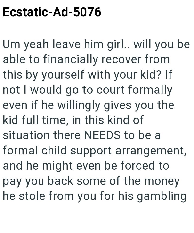 Ecstatic-Ad-5076 Um yeah leave him girl.. will you be able to financially recover from this by yourself with your kid? If not I would go to court formally even if he willingly gives you the kid full time, in this kind of situation there NEEDS to be a formal child support arrangement, and he might even be forced to pay you back some of the money he stole from you for his gambling