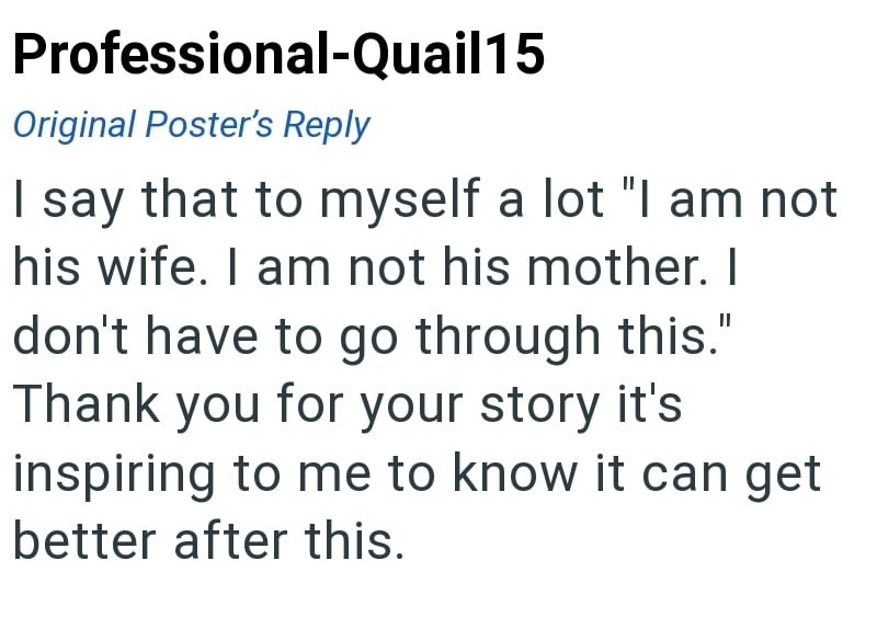 Professional-Quail15 Original Poster's Reply I say that to myself a lot "I am not his wife. I am not his mother. I don't have to go through this." Thank you for your story it's inspiring to me to know it can get better after this.