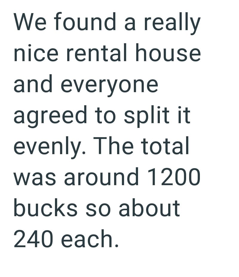 We found a really nice rental house and everyone agreed to split it evenly. The total was around 1200 bucks so about 240 each.