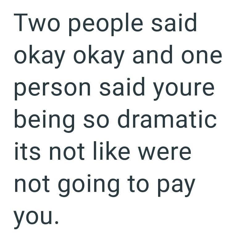 Two people said okay okay and one person said youre being so dramatic its not like were not going to pay you.