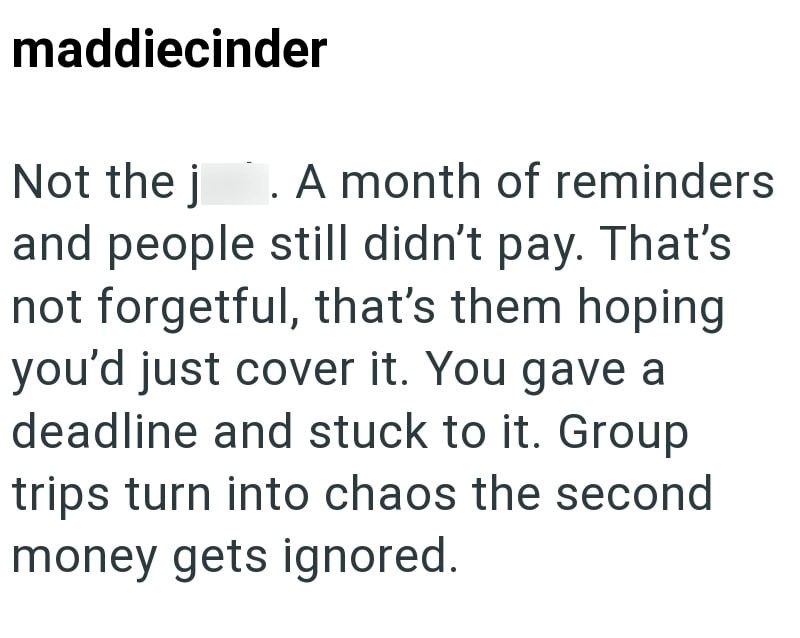 maddiecinder Not the j 1. A month of reminders and people still didn't pay. That's not forgetful, that's them hoping you'd just cover it. You gave a deadline and stuck to it. Group trips turn into chaos the second money gets ignored.