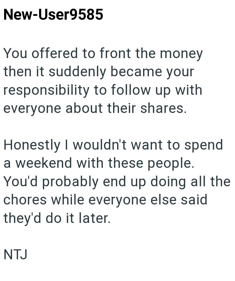 New-User9585 You offered to front the money then it suddenly became your responsibility to follow up with everyone about their shares. Honestly I wouldn't want to spend a weekend with these people. You'd probably end up doing all the chores while everyone else said they'd do it later. NTJ