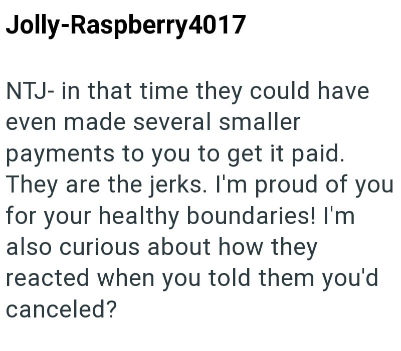 Jolly-Raspberry4017 NTJ- in that time they could have even made several smaller payments to you to get it paid. They are the jerks. I'm proud of you for your healthy boundaries! I'm also curious about how they reacted when you told them you'd canceled?