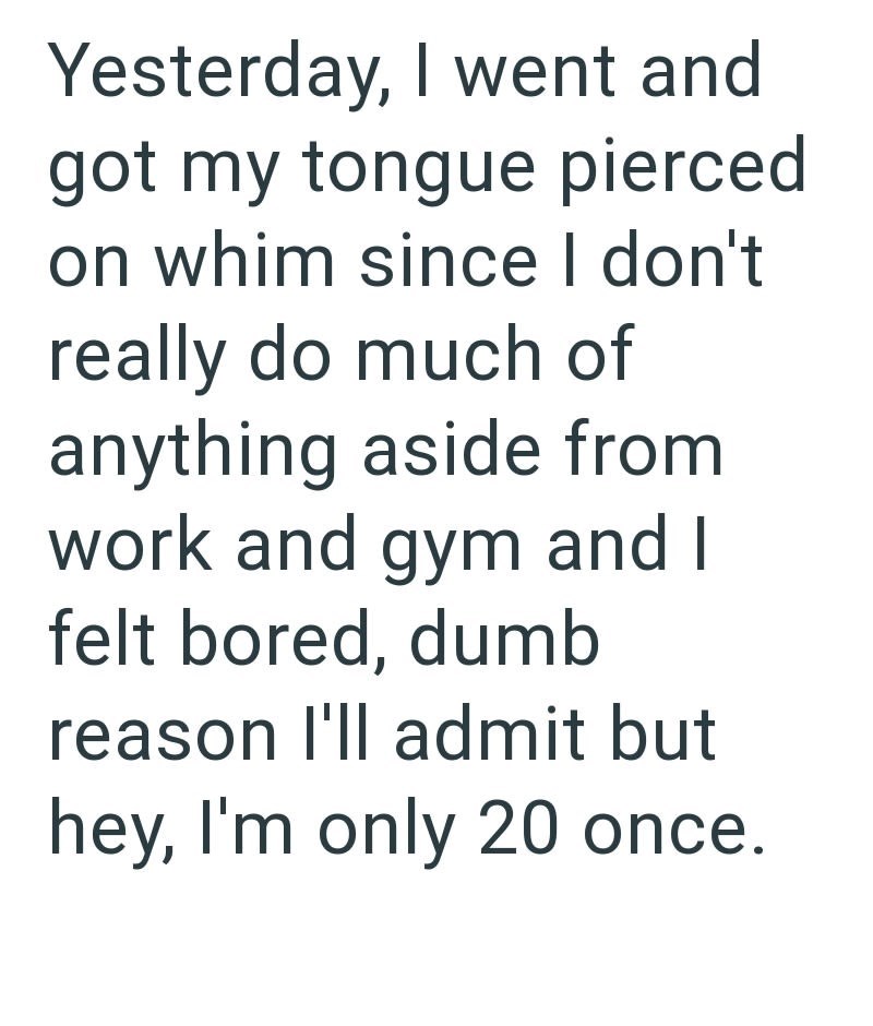 Yesterday, I went and got my tongue pierced on whim since I don't really do much of anything aside from work and gym and I felt bored, dumb reason I'll admit but hey, I'm only 20 once.