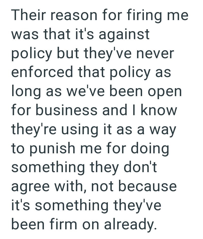 Their reason for firing me was that it's against policy but they've never enforced that policy as long as we've been open for business and I know they're using it as a way to punish me for doing something they don't agree with, not because it's something they've been firm on already.