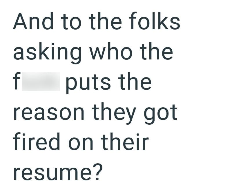 And to the folks asking who the f puts the reason they got fired on their resume?