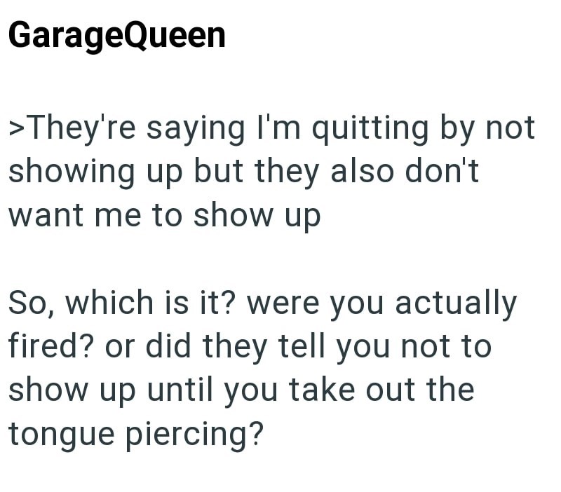 GarageQueen >They're saying I'm quitting by not showing up but they also don't want me to show up So, which is it? were you actually fired? or did they tell you not to show up until you take out the tongue piercing?