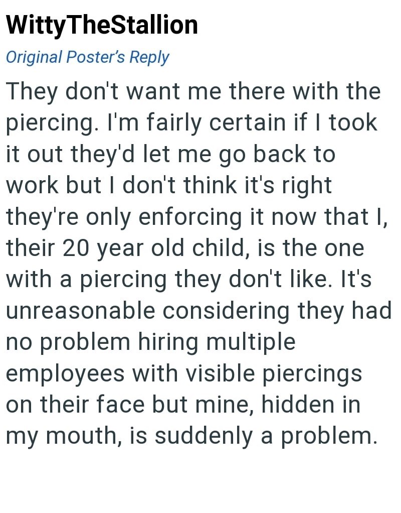 Witty TheStallion Original Poster's Reply They don't want me there with the piercing. I'm fairly certain if I took it out they'd let me go back to work but I don't think it's right they're only enforcing it now that I, their 20 year old child, is the one with a piercing they don't like. It's unreasonable considering they had no problem hiring multiple. employees with visible piercings on their face but mine, hidden in my mouth, is suddenly a problem.
