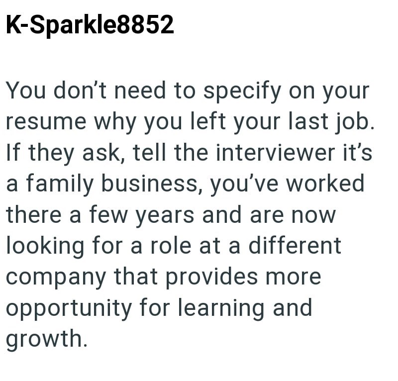 K-Sparkle8852 You don't need to specify on your resume why you left your last job. If they ask, tell the interviewer it's a family business, you've worked there a few years and are now looking for a role at a different company that provides more opportunity for learning and growth.