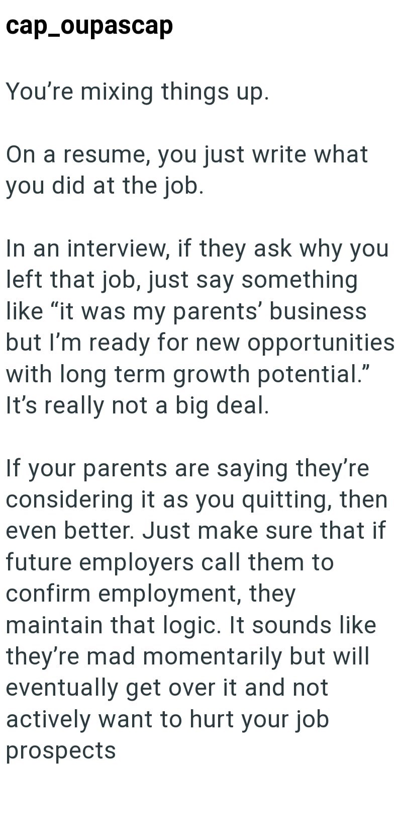 cap_oupascap You're mixing things up. On a resume, you just write what you did at the job. In an interview, if they ask why you left that job, just say something like "it was my parents' business but I'm ready for new opportunities with long term growth potential." It's really not a big deal. If your parents are saying they're considering it as you quitting, then even better. Just make sure that if future employers call them to confirm employment, they maintain that logic. It sounds like they're