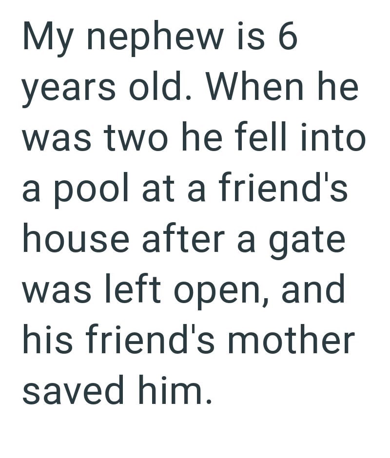 My nephew is 6 years old. When he was two he fell into a pool at a friend's house after a gate was left open, and his friend's mother saved him.