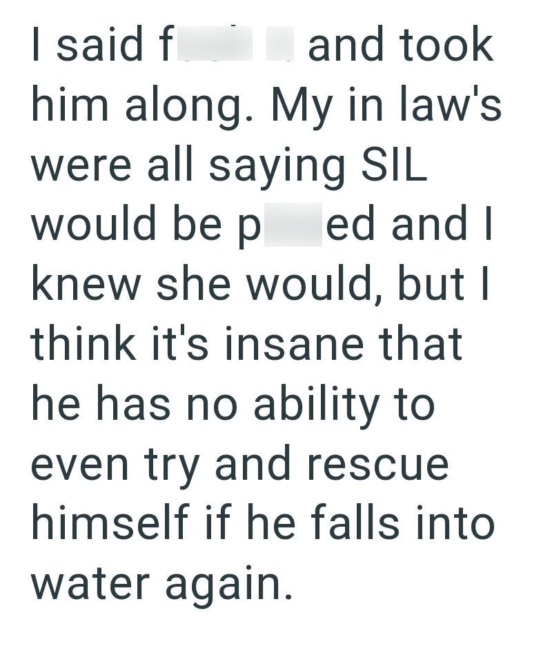 I said f I and took him along. My in law's were all saying SIL would be ped and I knew she would, but I think it's insane that he has no ability to even try and rescue himself if he falls into water again.
