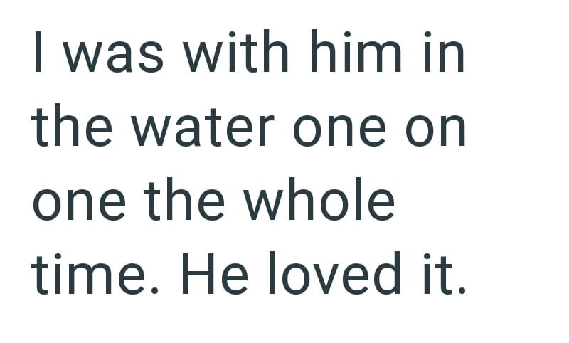 I was with him in the water one on one the whole time. He loved it.