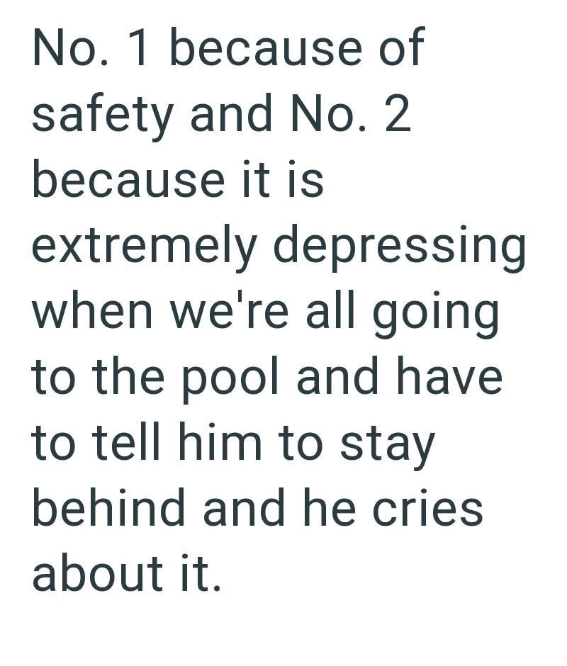 No. 1 because of safety and No. 2 because it is extremely depressing when we're all going to the pool and have to tell him to stay behind and he cries about it.
