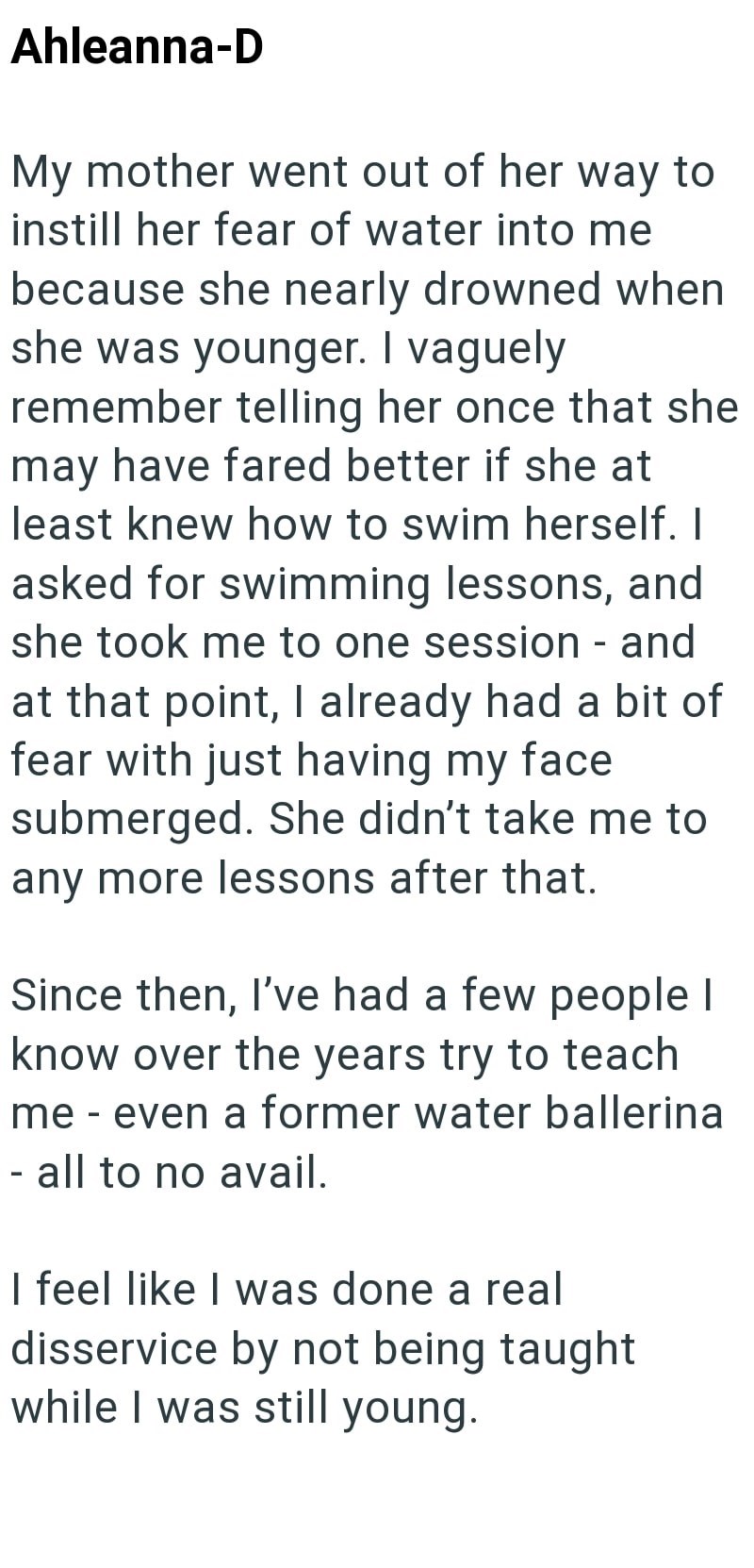 Ahleanna-D My mother went out of her way to instill her fear of water into me because she nearly drowned when she was younger. I vaguely remember telling her once that she may have fared better if she at least knew how to swim herself. I asked for swimming lessons, and she took me to one session - and at that point, I already had a bit of fear with just having my face submerged. She didn't take me to any more lessons after that. Since then, I've had a few people I know over the years try to teac