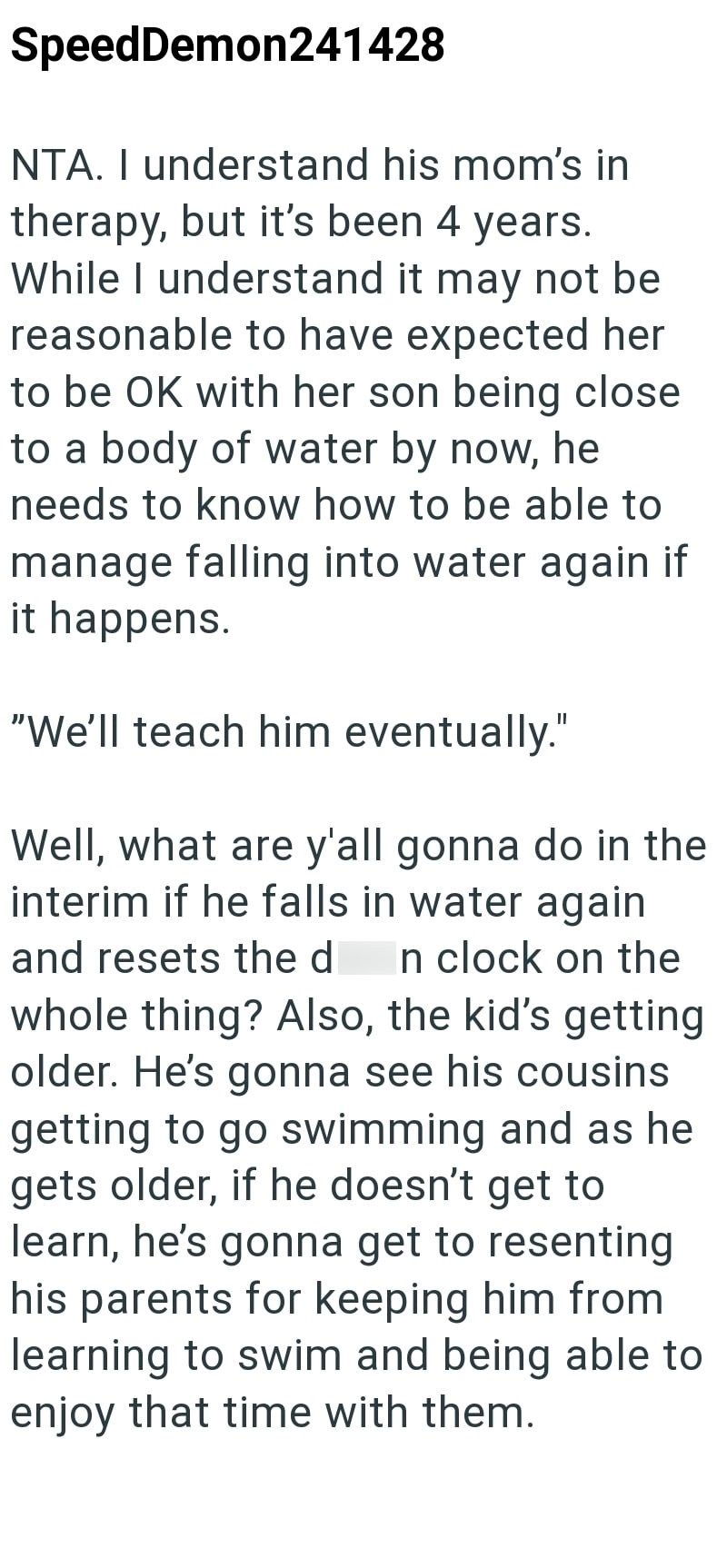 SpeedDemon241428 NTA. I understand his mom's in therapy, but it's been 4 years. While I understand it may not be reasonable to have expected her to be OK with her son being close to a body of water by now, he needs to know how to be able to manage falling into water again if it happens. "We'll teach him eventually." Well, what are y'all gonna do in the interim if he falls in water again and resets the d In clock on the whole thing? Also, the kid's getting older. He's gonna see his cousins gettin