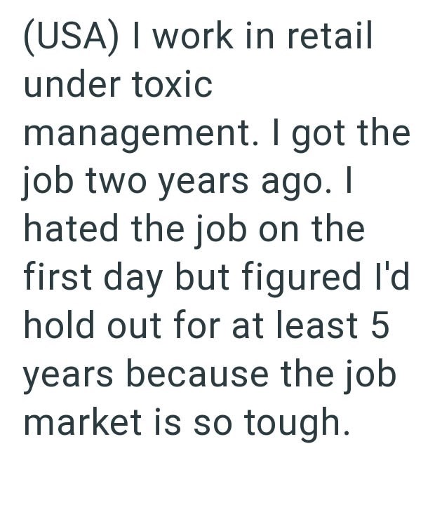 (USA) I work in retail under toxic management. I got the job two years ago. I hated the job on the first day but figured I'd hold out for at least 5 years because the job market is so tough.