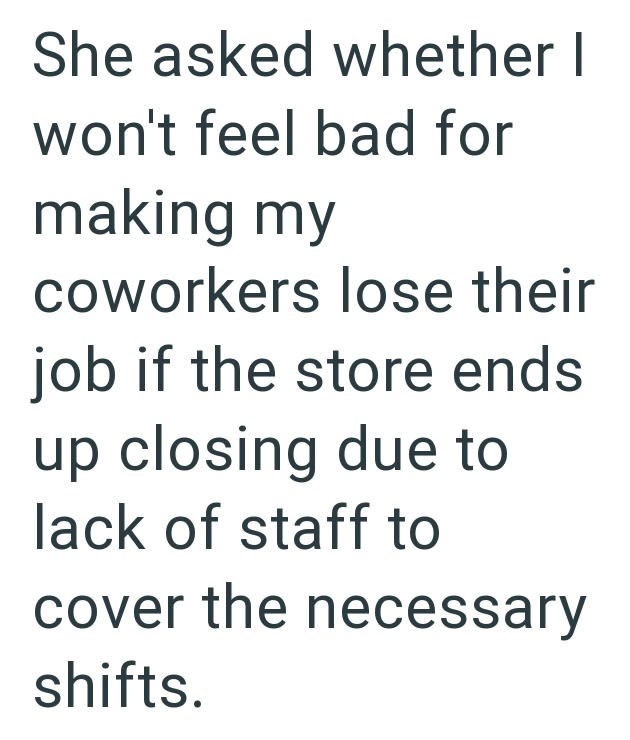She asked whether I won't feel bad for making my coworkers lose their job if the store ends up closing due to lack of staff to cover the necessary shifts.
