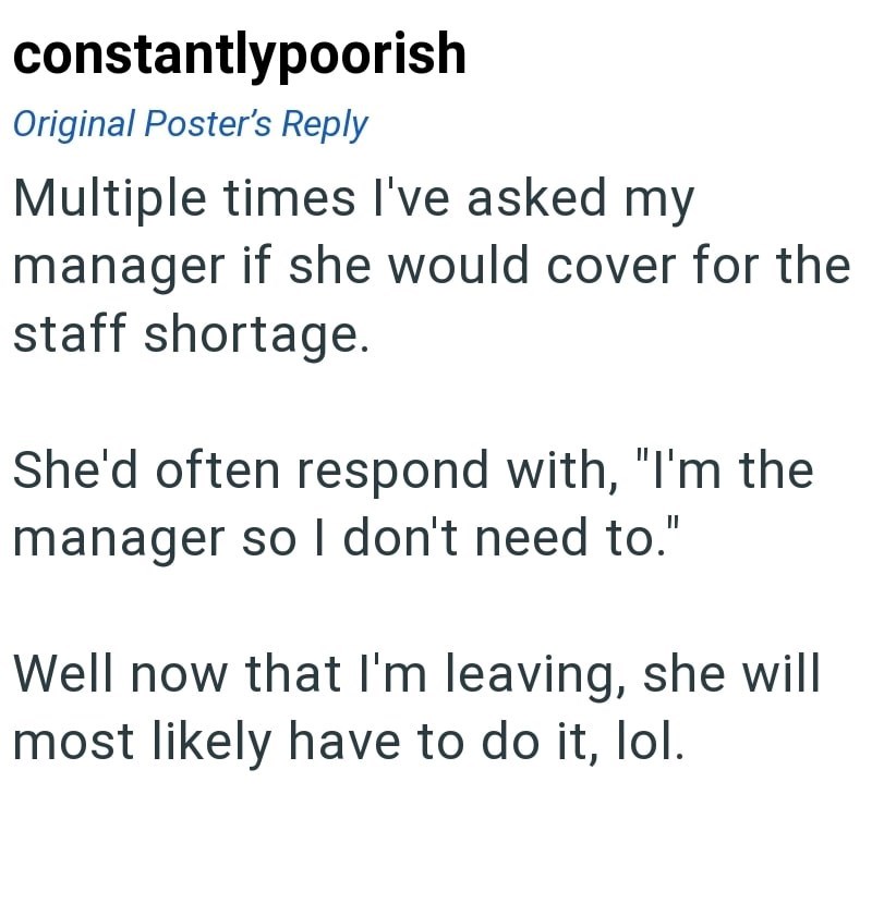 constantlypoorish Original Poster's Reply Multiple times I've asked my manager if she would cover for the staff shortage. She'd often respond with, "I'm the manager so I don't need to." Well now that I'm leaving, she will most likely have to do it, lol.