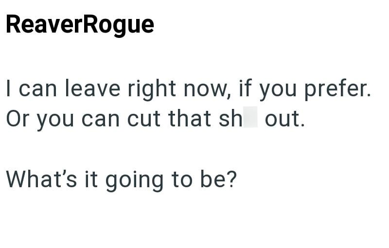 ReaverRogue I can leave right now, if you prefer. Or you can cut that sh out. What's it going to be?