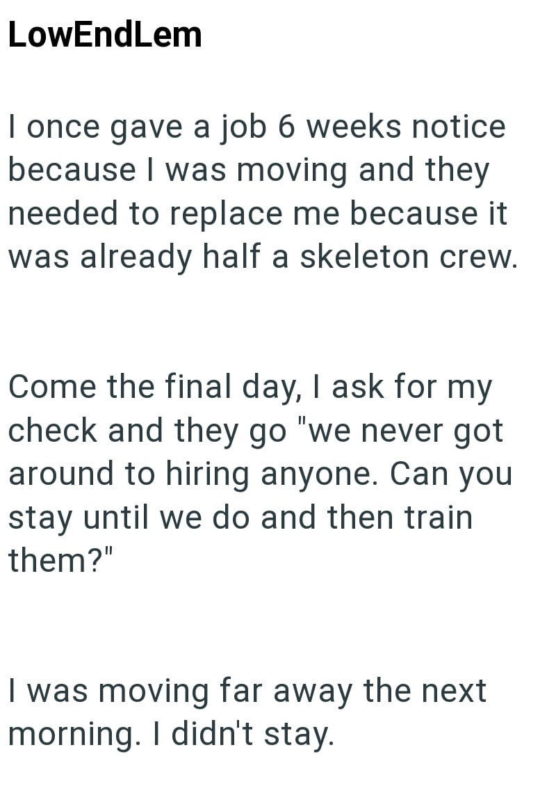 LowEndLem I once gave a job 6 weeks notice because I was moving and they needed to replace me because it was already half a skeleton crew. Come the final day, I ask for my check and they go "we never got around to hiring anyone. Can you stay until we do and then train them?" I was moving far away the next morning. I didn't stay.