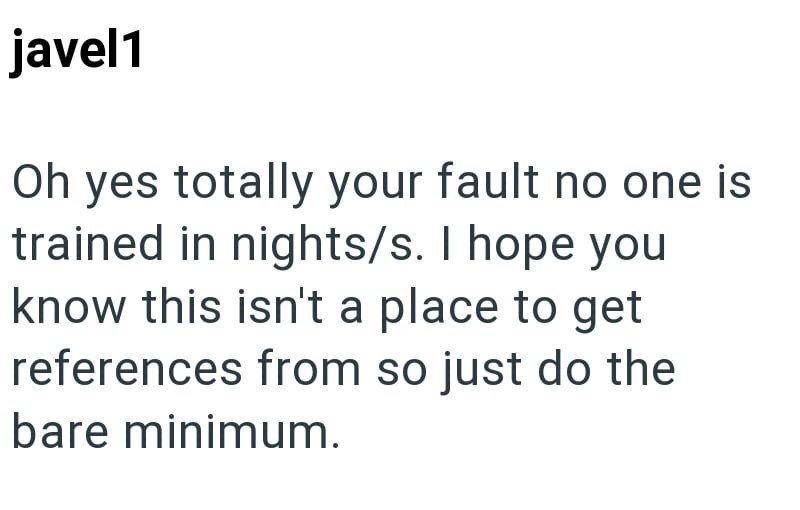javel1 Oh yes totally your fault no one is trained in nights/s. I hope you know this isn't a place to get references from so just do the bare minimum.