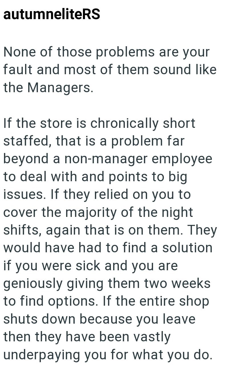 autumneliteRS None of those problems are your fault and most of them sound like the Managers. If the store is chronically short staffed, that is a problem far beyond a non-manager employee to deal with and points to big issues. If they relied on you to cover the majority of the night shifts, again that is on them. They would have had to find a solution if you were sick and you are geniously giving them two weeks to find options. If the entire shop shuts down because you leave then they have been