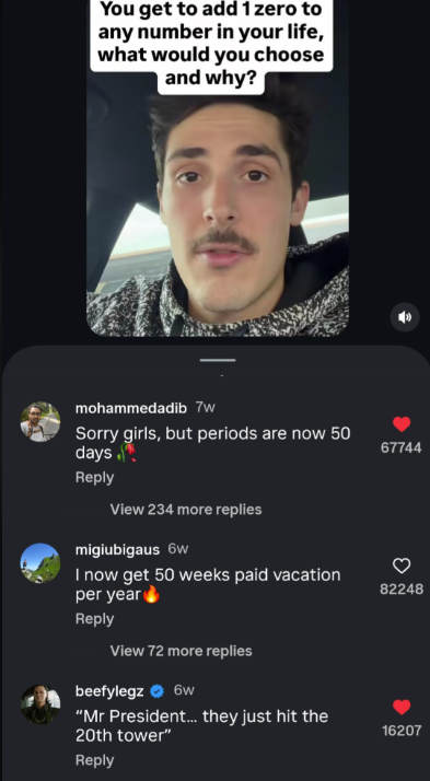 You get to add 1 zero to any number in your life, what would you choose and why? mohammedadib 7w Sorry girls, but periods are now 50 days. 67744 Reply View 234 more replies migiubigaus 6w I now get 50 weeks paid vacation per year Reply View 72 more replies beefylegz 6w "Mr President... they just hit the 20th tower" Reply 82248 16207