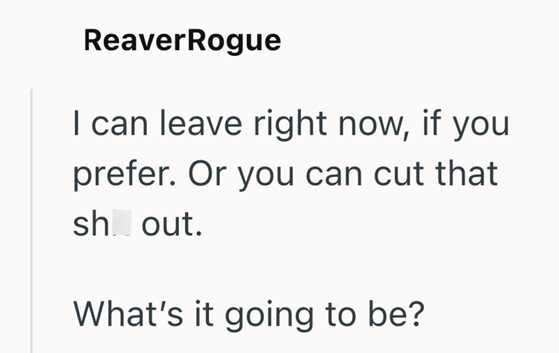 ReaverRogue I can leave right now, if you prefer. Or you can cut that sh out. What's it going to be?