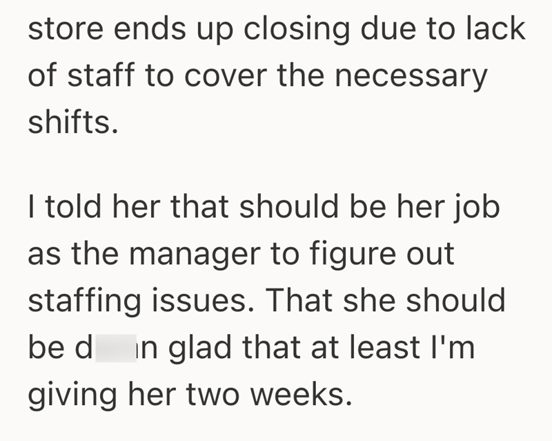 store ends up closing due to lack of staff to cover the necessary shifts. I told her that should be her job as the manager to figure out staffing issues. That she should be din glad that at least I'm giving her two weeks.
