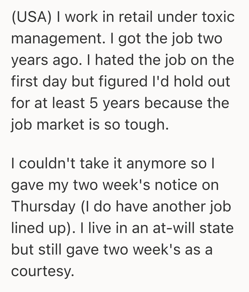 (USA) I work in retail under toxic management. I got the job two years ago. I hated the job on the first day but figured I'd hold out for at least 5 years because the job market is so tough. I couldn't take it anymore so I gave my two week's notice on Thursday (I do have another job lined up). I live in an at-will state but still gave two week's as a courtesy.