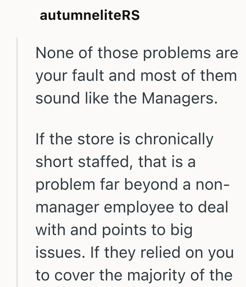 autumneliteRS None of those problems are your fault and most of them sound like the Managers. If the store is chronically short staffed, that is a problem far beyond a non- manager employee to deal with and points to big issues. If they relied on you to cover the majority of the