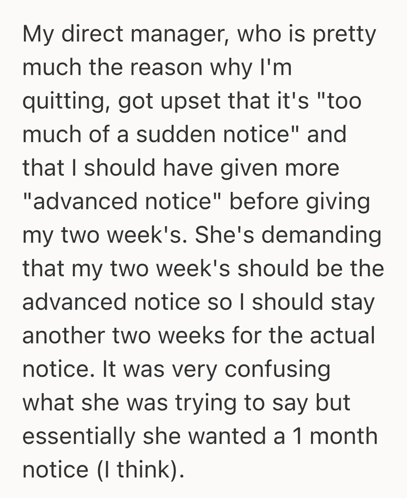 My direct manager, who is pretty much the reason why I'm quitting, got upset that it's "too much of a sudden notice" and that I should have given more "advanced notice" before giving my two week's. She's demanding that my two week's should be the advanced notice so I should stay another two weeks for the actual notice. It was very confusing what she was trying to say but essentially she wanted a 1 month notice (I think).