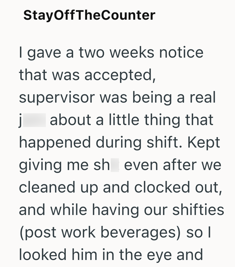 j StayOffTheCounter | gave a two weeks notice that was accepted, supervisor was being a real about a little thing that happened during shift. Kept giving me sh even after we cleaned up and clocked out, and while having our shifties (post work beverages) so I looked him in the eye and