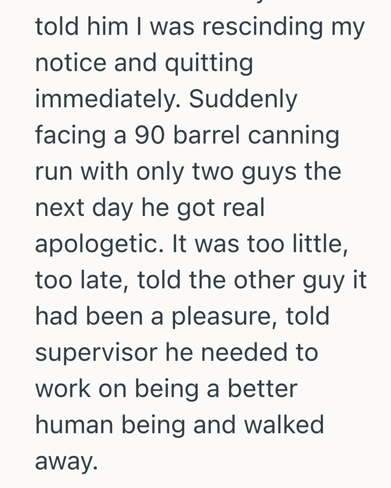told him I was rescinding my notice and quitting immediately. Suddenly facing a 90 barrel canning run with only two guys the next day he got real apologetic. It was too little, too late, told the other guy it had been a pleasure, told supervisor he needed to work on being a better human being and walked away.