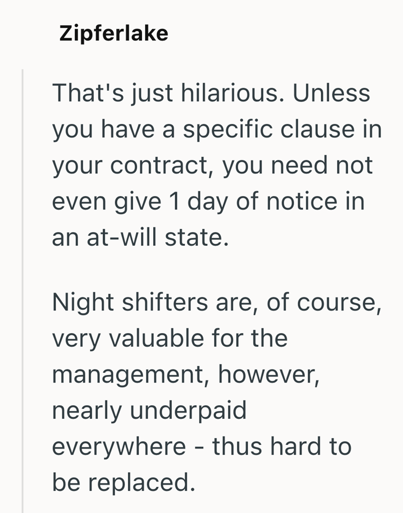 Zipferlake That's just hilarious. Unless you have a specific clause in your contract, you need not even give 1 day of notice in an at-will state. Night shifters are, of course, very valuable for the management, however, nearly underpaid everywhere - thus hard to be replaced.